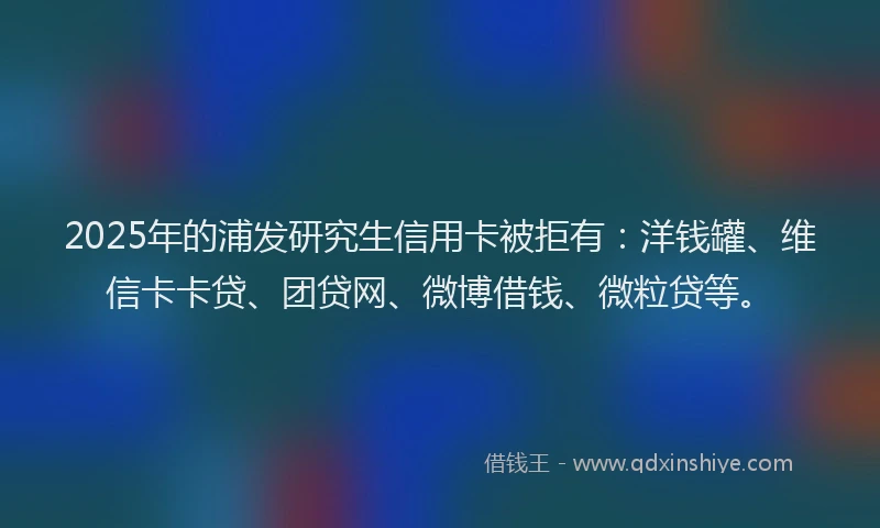 2025年的浦发研究生信用卡被拒有：洋钱罐、维信卡卡贷、团贷网、微博借钱、微粒贷等。