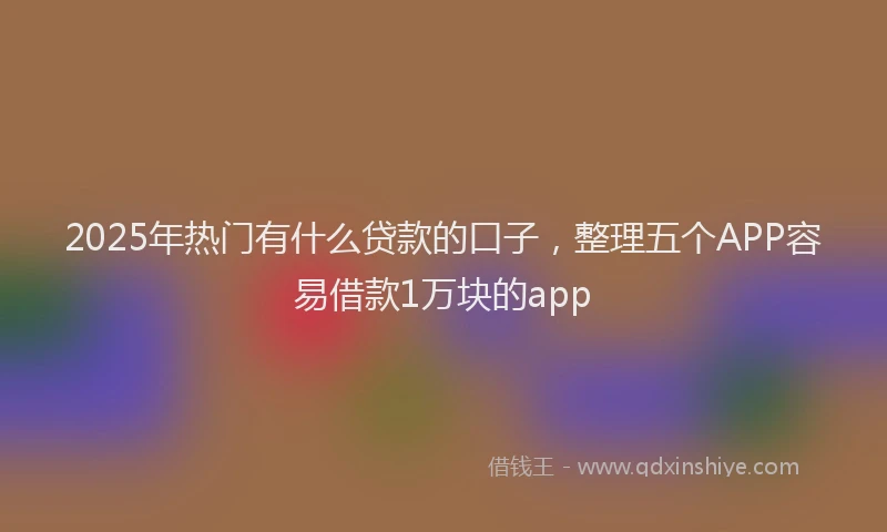 2025年热门有什么贷款的口子，整理五个APP容易借款1万块的app