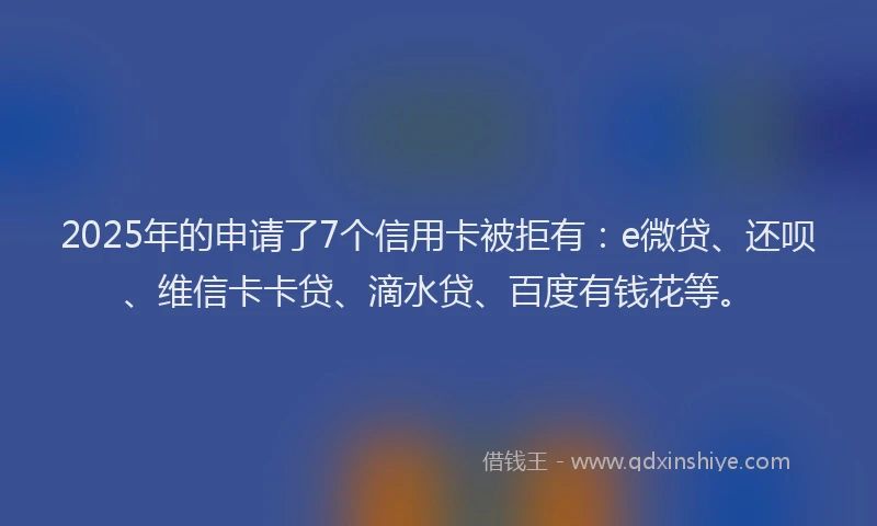 2025年的申请了7个信用卡被拒有：e微贷、还呗、维信卡卡贷、滴水贷、百度有钱花等。