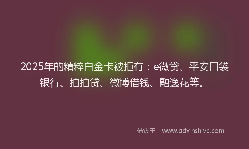 2025年的精粹白金卡被拒有：e微贷、平安口袋银行、拍拍贷、微博借钱、融逸花等。