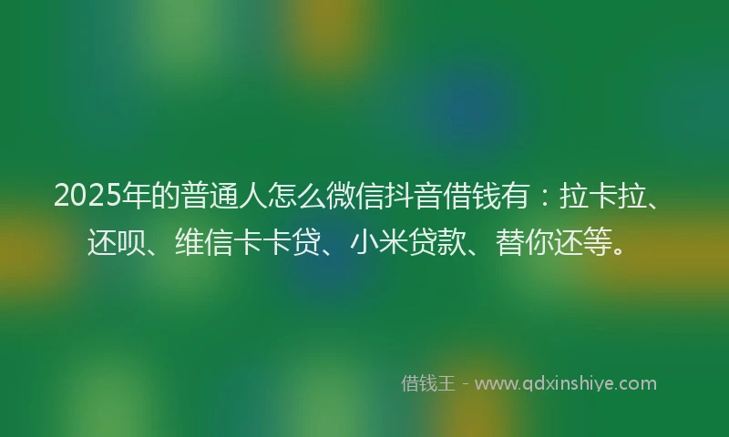 2025年的普通人怎么微信抖音借钱有：拉卡拉、还呗、维信卡卡贷、小米贷款、替你还等。