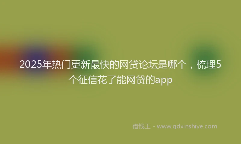 2025年热门更新最快的网贷论坛是哪个，梳理5个征信花了能网贷的app