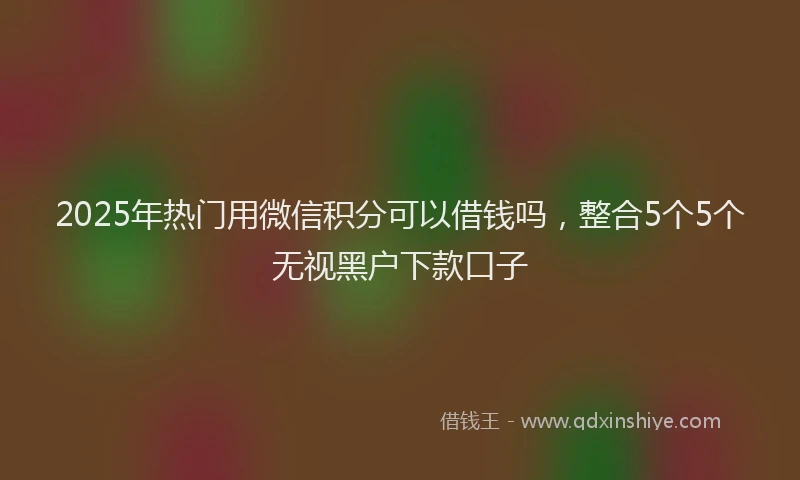 2025年热门用微信积分可以借钱吗，整合5个5个无视黑户下款口子