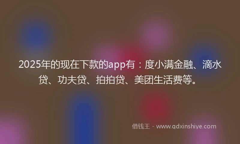 2025年的现在下款的app有：度小满金融、滴水贷、功夫贷、拍拍贷、美团生活费等。