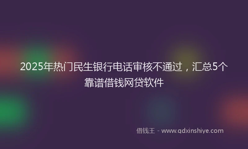2025年热门民生银行电话审核不通过，汇总5个靠谱借钱网贷软件