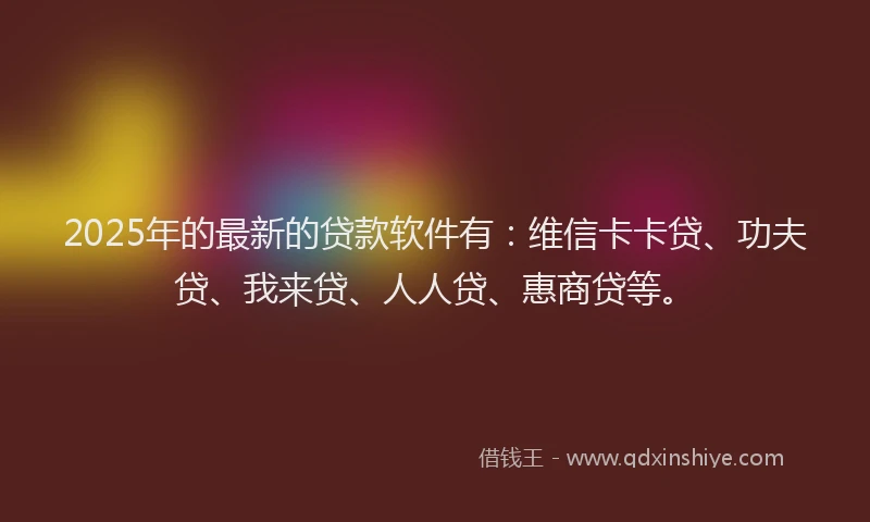 2025年的最新的贷款软件有：维信卡卡贷、功夫贷、我来贷、人人贷、惠商贷等。