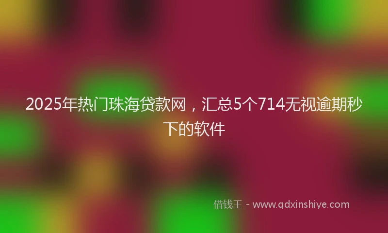 2025年热门珠海贷款网，汇总5个714无视逾期秒下的软件