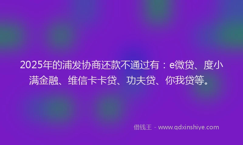 2025年的浦发协商还款不通过有：e微贷、度小满金融、维信卡卡贷、功夫贷、你我贷等。