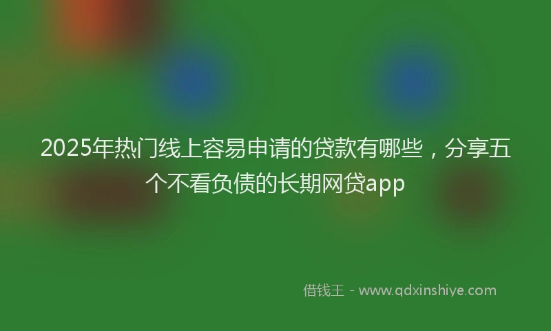 2025年热门线上容易申请的贷款有哪些，分享五个不看负债的长期网贷app