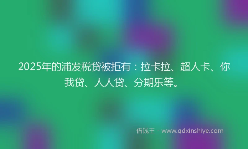 2025年的浦发税贷被拒有：拉卡拉、超人卡、你我贷、人人贷、分期乐等。