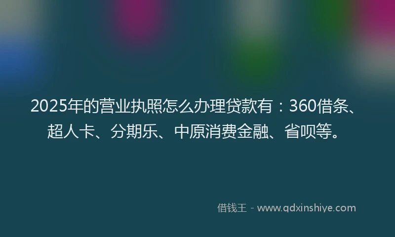 2025年的营业执照怎么办理贷款有：360借条、超人卡、分期乐、中原消费金融、省呗等。