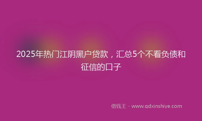 2025年热门江阴黑户贷款，汇总5个不看负债和征信的口子