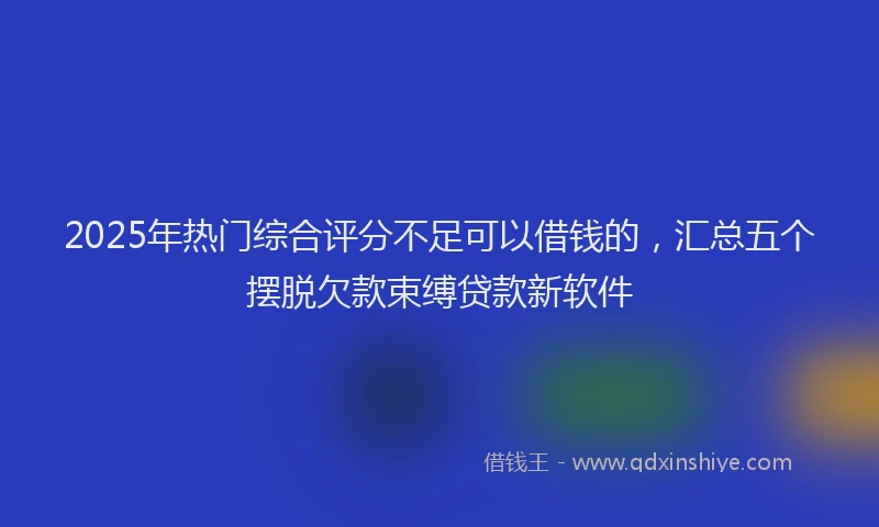 2025年热门综合评分不足可以借钱的，汇总五个摆脱欠款束缚贷款新软件