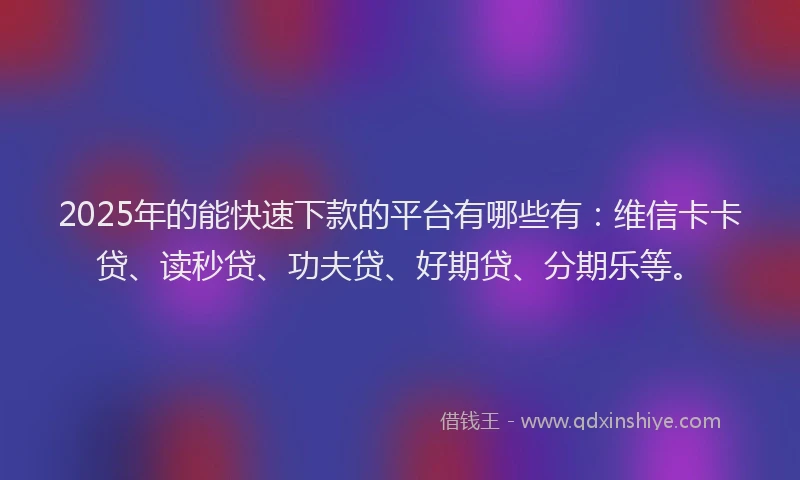 2025年的能快速下款的平台有哪些有：维信卡卡贷、读秒贷、功夫贷、好期贷、分期乐等。