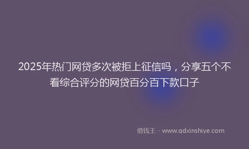 2025年热门网贷多次被拒上征信吗，分享五个不看综合评分的网贷百分百下款口子