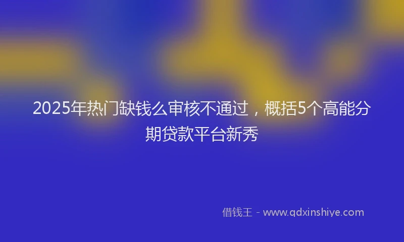2025年热门缺钱么审核不通过，概括5个高能分期贷款平台新秀
