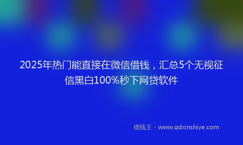2025年热门能直接在微信借钱，汇总5个无视征信黑白100%秒下网贷软件