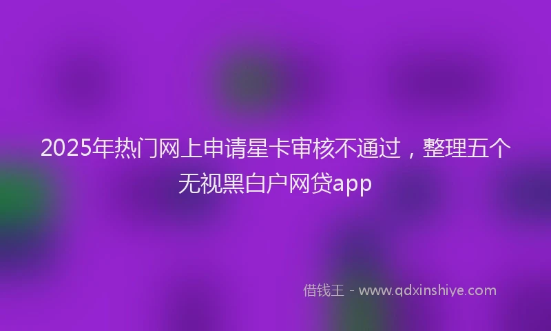 2025年热门网上申请星卡审核不通过，整理五个无视黑白户网贷app