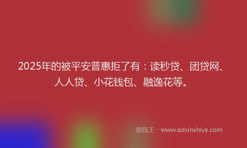 2025年的被平安普惠拒了有：读秒贷、团贷网、人人贷、小花钱包、融逸花等。