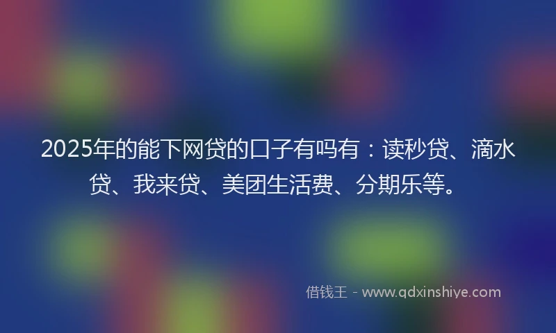2025年的能下网贷的口子有吗有：读秒贷、滴水贷、我来贷、美团生活费、分期乐等。