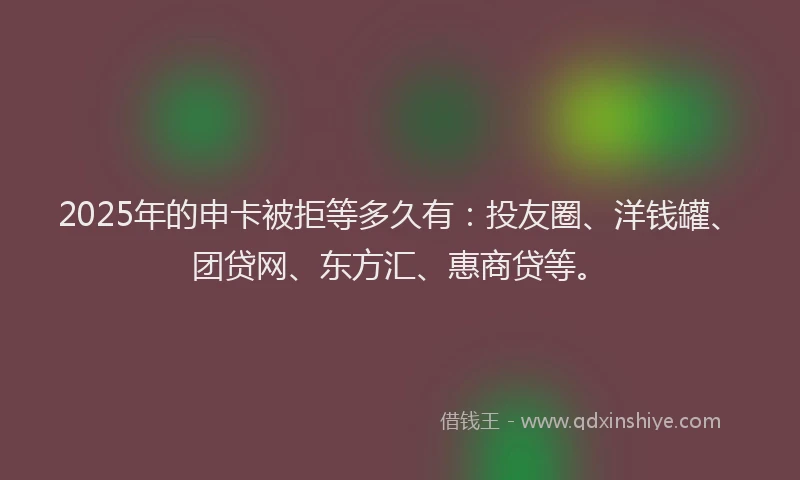 2025年的申卡被拒等多久有：投友圈、洋钱罐、团贷网、东方汇、惠商贷等。