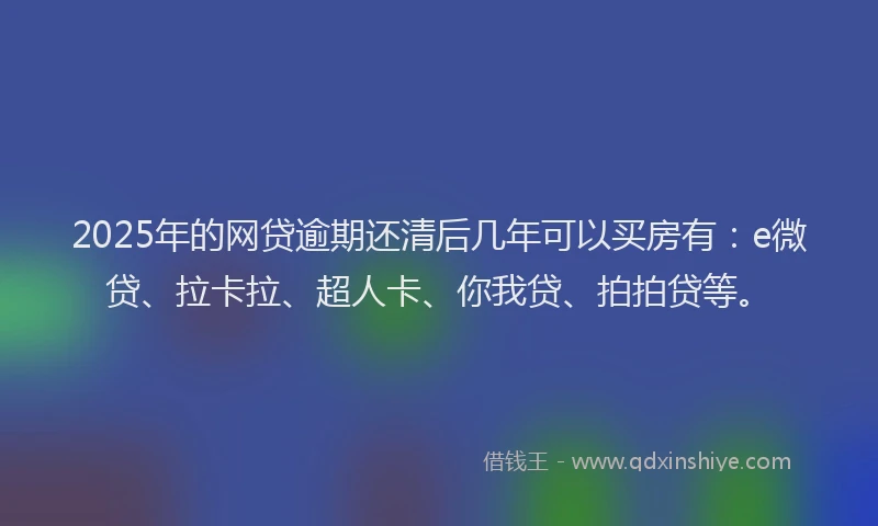 2025年的网贷逾期还清后几年可以买房有：e微贷、拉卡拉、超人卡、你我贷、拍拍贷等。