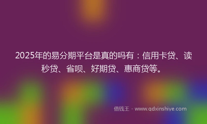 2025年的易分期平台是真的吗有：信用卡贷、读秒贷、省呗、好期贷、惠商贷等。