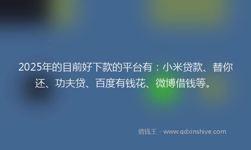 2025年的目前好下款的平台有：小米贷款、替你还、功夫贷、百度有钱花、微博借钱等。