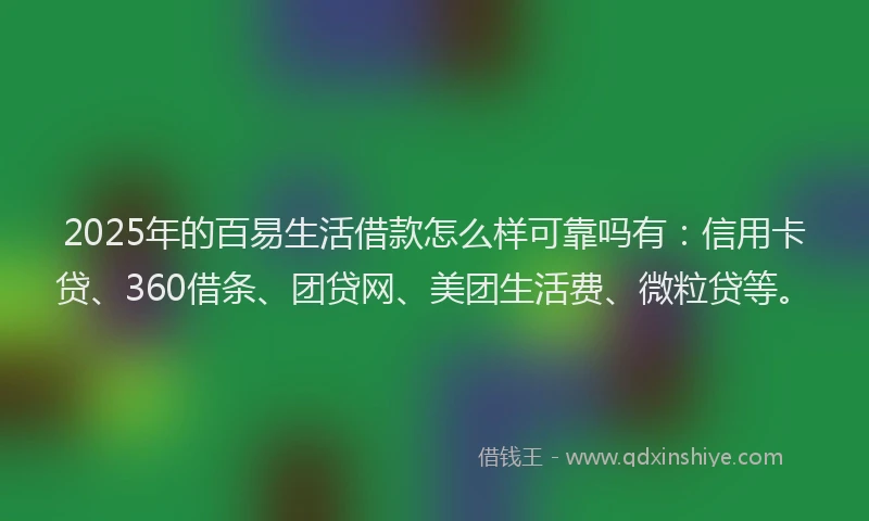 2025年的百易生活借款怎么样可靠吗有：信用卡贷、360借条、团贷网、美团生活费、微粒贷等。
