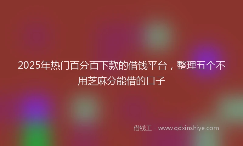 2025年热门百分百下款的借钱平台，整理五个不用芝麻分能借的口子