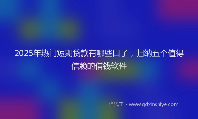 2025年热门短期贷款有哪些口子，归纳五个值得信赖的借钱软件