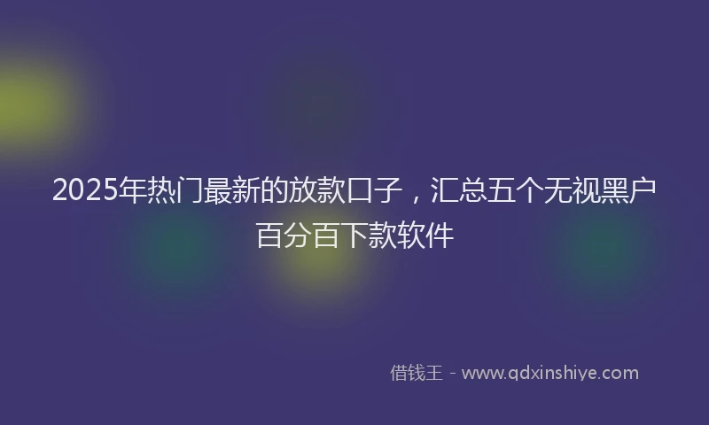 2025年热门最新的放款口子，汇总五个无视黑户百分百下款软件