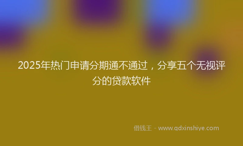 2025年热门申请分期通不通过，分享五个无视评分的贷款软件