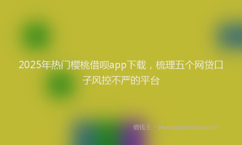 2025年热门樱桃借呗app下载，梳理五个网贷口子风控不严的平台