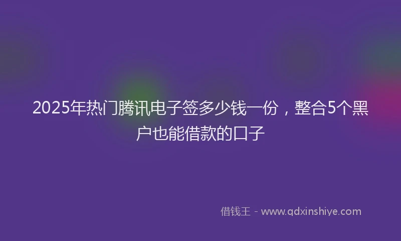 2025年热门腾讯电子签多少钱一份，整合5个黑户也能借款的口子