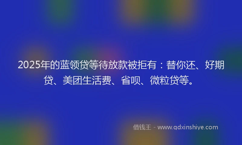 2025年的蓝领贷等待放款被拒有：替你还、好期贷、美团生活费、省呗、微粒贷等。