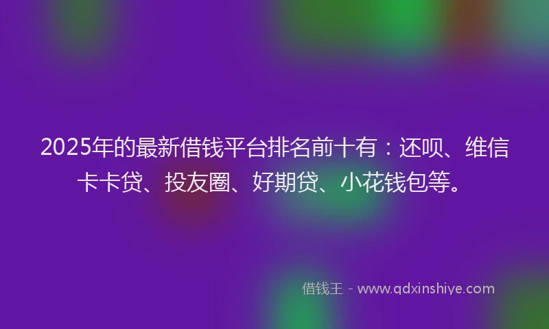 2025年的最新借钱平台排名前十有：还呗、维信卡卡贷、投友圈、好期贷、小花钱包等。