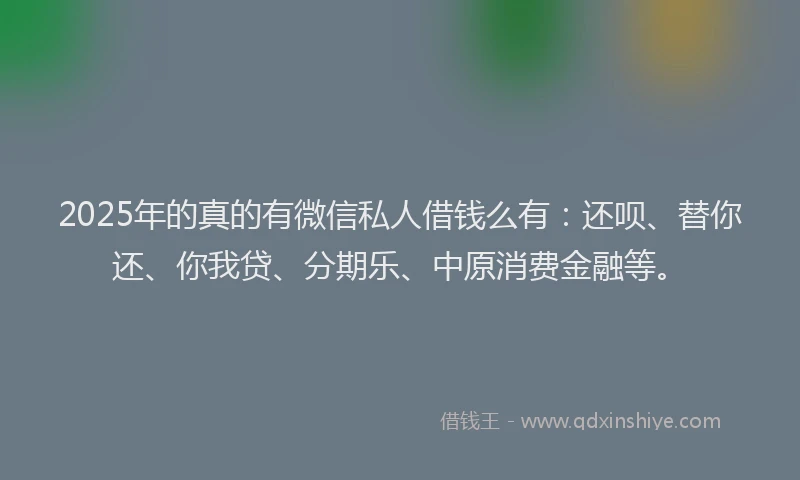 2025年的真的有微信私人借钱么有：还呗、替你还、你我贷、分期乐、中原消费金融等。