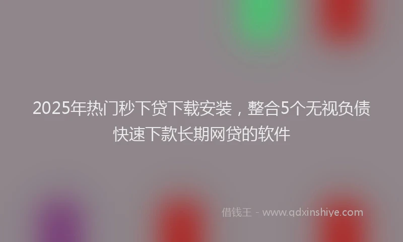 2025年热门秒下贷下载安装，整合5个无视负债快速下款长期网贷的软件