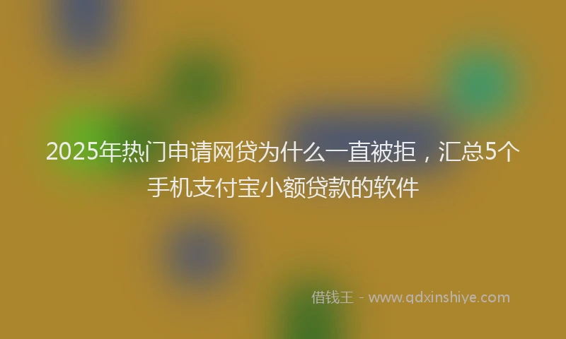 2025年热门申请网贷为什么一直被拒，汇总5个手机支付宝小额贷款的软件