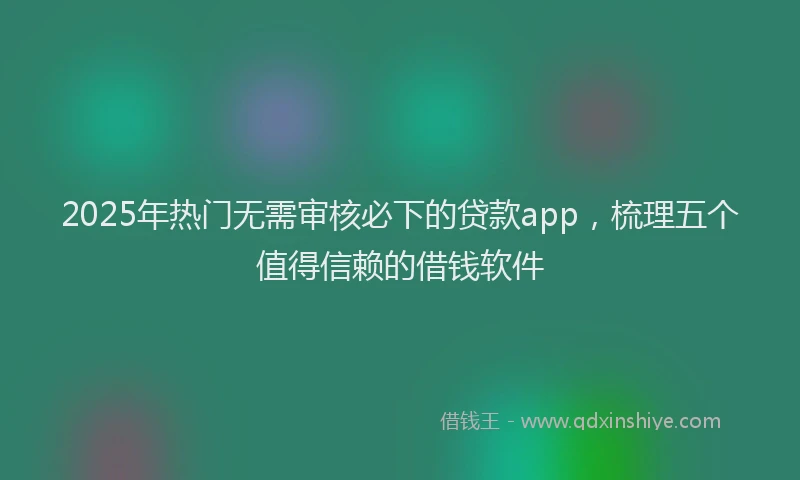 2025年热门无需审核必下的贷款app，梳理五个值得信赖的借钱软件
