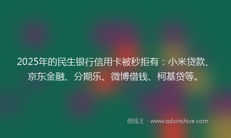2025年的民生银行信用卡被秒拒有：小米贷款、京东金融、分期乐、微博借钱、柯基贷等。