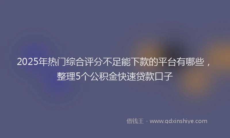 2025年热门综合评分不足能下款的平台有哪些，整理5个公积金快速贷款口子