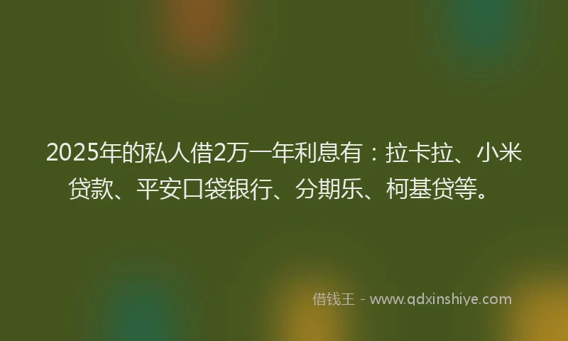 2025年的私人借2万一年利息有：拉卡拉、小米贷款、平安口袋银行、分期乐、柯基贷等。