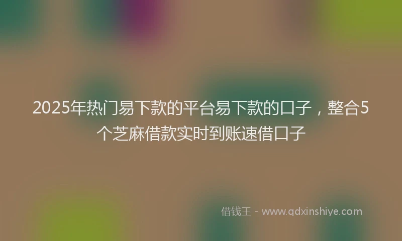 2025年热门易下款的平台易下款的口子，整合5个芝麻借款实时到账速借口子