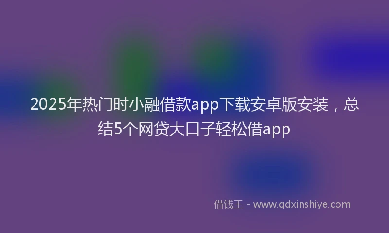 2025年热门时小融借款app下载安卓版安装，总结5个网贷大口子轻松借app