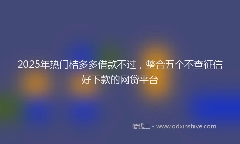 2025年热门桔多多借款不过，整合五个不查征信好下款的网贷平台