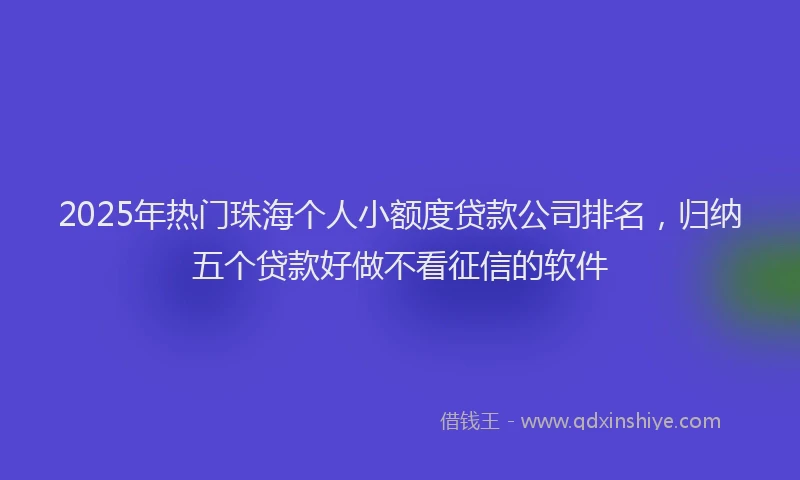 2025年热门珠海个人小额度贷款公司排名，归纳五个贷款好做不看征信的软件