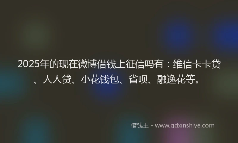 2025年的现在微博借钱上征信吗有：维信卡卡贷、人人贷、小花钱包、省呗、融逸花等。