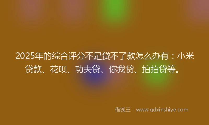 2025年的综合评分不足贷不了款怎么办有：小米贷款、花呗、功夫贷、你我贷、拍拍贷等。